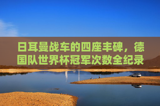 日耳曼战车的四座丰碑,德国队世界杯冠军次数全纪录,日耳曼战车的四座丰碑,德国队世界杯冠军次数全纪录