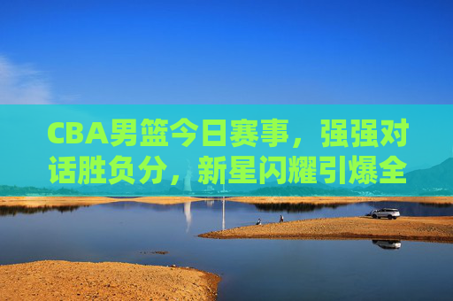 CBA男篮今日赛事,强强对话胜负分,新星闪耀引爆全场,CBA强强对话胜负分!新星闪耀引爆全场