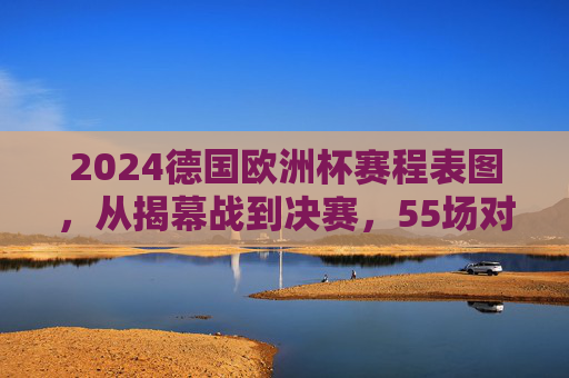 2024德国欧洲杯赛程表图，从揭幕战到决赛，55场对决全攻略，2024德国欧洲杯55场对决全攻略，从揭幕战到决赛赛程表