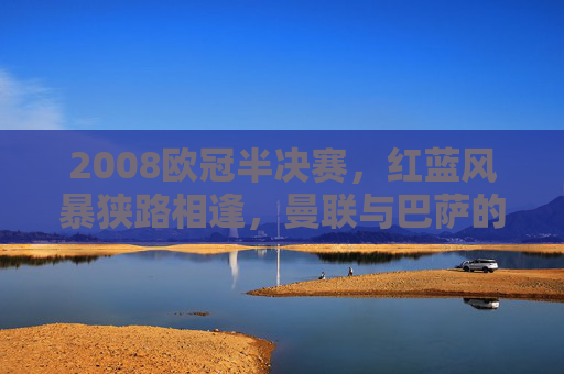 2008欧冠半决赛，红蓝风暴狭路相逢，曼联与巴萨的史诗级对决，2008欧冠半决赛，红蓝风暴史诗对决