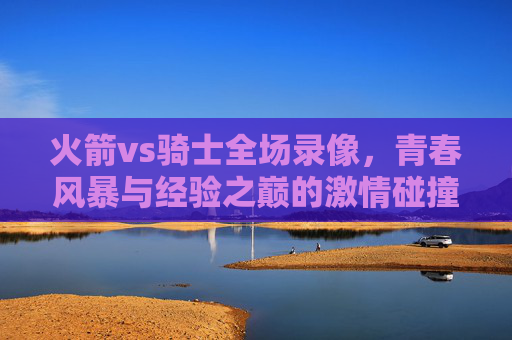 火箭vs骑士全场录像,青春风暴与经验之巅的激情碰撞,火箭vs骑士全场录像,青春风暴与经验之巅的激情碰撞