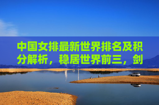 中国女排最新世界排名及积分解析,稳居世界前三,剑指巴黎奥运更高目标,中国女排世界排名稳居前三 剑指巴黎奥运更高目标