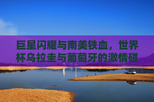 巨星闪耀与南美铁血，世界杯乌拉圭与葡萄牙的激情碰撞，巨星闪耀VS南美铁血，世界杯乌拉圭葡萄牙对决