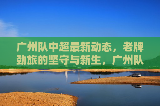 广州队中超最新动态,老牌劲旅的坚守与新生,广州队中超动态,老牌劲旅的坚守与新生