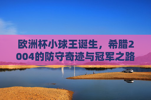 欧洲杯小球王诞生,希腊2004的防守奇迹与冠军之路,欧洲杯小球王诞生,希腊2004防守奇迹铸就冠军之路
