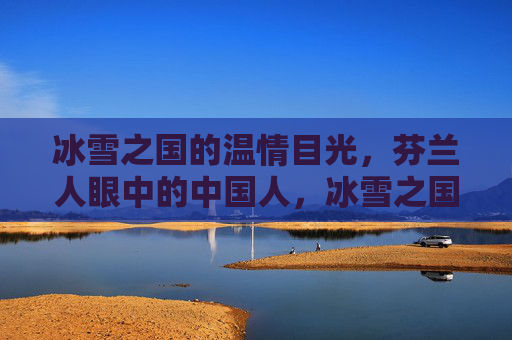 冰雪之国的温情目光,芬兰人眼中的中国人,冰雪之国的温情目光,芬兰人眼中的中国人