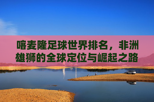 喀麦隆足球世界排名，非洲雄狮的全球定位与崛起之路，非洲雄狮的崛起，喀麦隆足球的全球定位与排名之路