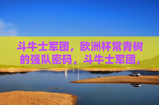 斗牛士军团，欧洲杯常青树的强队密码，斗牛士军团，欧洲杯常青树的强队密码