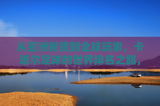 从亚洲新贵到全球玩家，卡塔尔足球的世界排名之路，卡塔尔足球的世界排名之路，从亚洲新贵到全球玩家