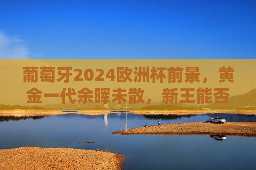 葡萄牙2024欧洲杯前景，黄金一代余晖未散，新王能否铸就传奇？葡萄牙2024，黄金余晖未尽，新王传奇待书