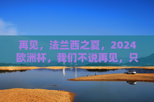 再见,法兰西之夏,2024欧洲杯,我们不说再见,只说期待重逢,再见法兰西之夏,2024欧洲杯重逢可期