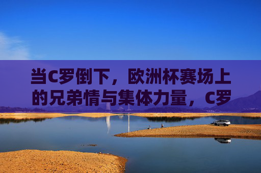 当C罗倒下,欧洲杯赛场上的兄弟情与集体力量,C罗倒下,欧洲杯兄弟情与集体力量