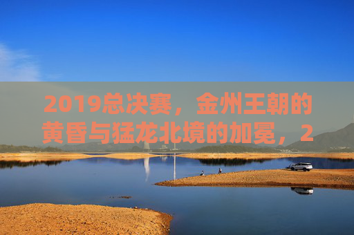 2019总决赛,金州王朝的黄昏与猛龙北境的加冕,2019总决赛,金州王朝黄昏,猛龙北境加冕