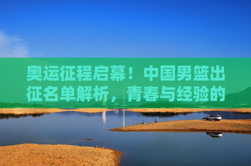 奥运征程启幕!中国男篮出征名单解析,青春与经验的碰撞