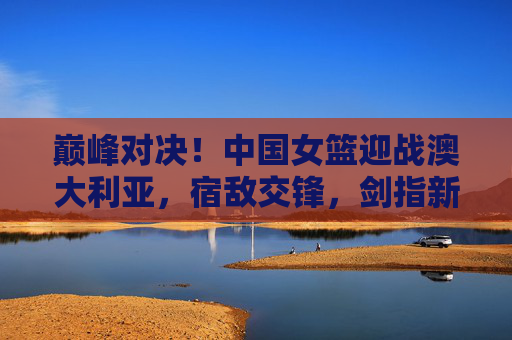 巅峰对决！中国女篮迎战澳大利亚，宿敌交锋，剑指新征程，巅峰对决！中国女篮战澳大利亚，宿敌交锋剑指新征程
