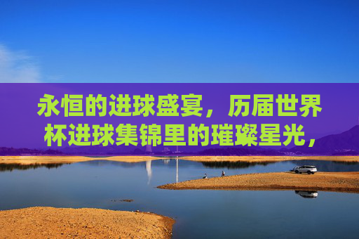 永恒的进球盛宴，历届世界杯进球集锦里的璀璨星光，永恒进球盛宴，历届世界杯璀璨星光