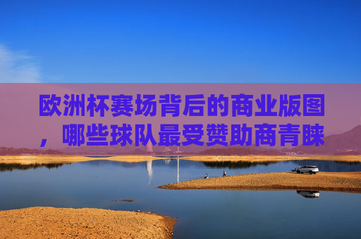 欧洲杯赛场背后的商业版图，哪些球队最受赞助商青睐？欧洲杯商业版图，哪些球队最受赞助商青睐？