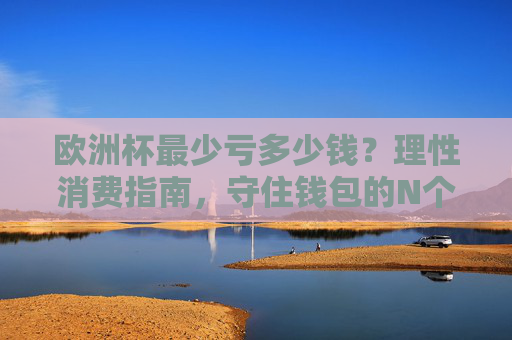 欧洲杯最少亏多少钱？理性消费指南，守住钱包的N个关键，欧洲杯理性消费指南，守住钱包的关键