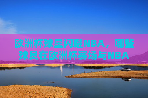 欧洲杯球星闪耀NBA，哪些球员在欧洲杯赛场与NBA赛场双向奔赴？欧洲杯与NBA，球星的双向奔赴