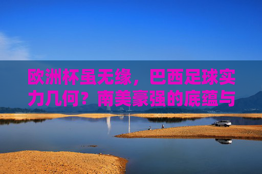 欧洲杯虽无缘,巴西足球实力几何?南美豪强的底蕴与锋芒,欧洲杯无缘,巴西足球的底蕴与锋芒几何?
