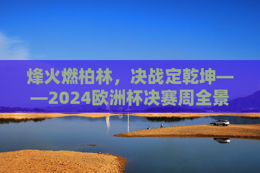 烽火燃柏林,决战定乾坤——2024欧洲杯决赛周全景纪实,烽火燃柏林,决战定乾坤——2024欧洲杯决赛周全景纪实