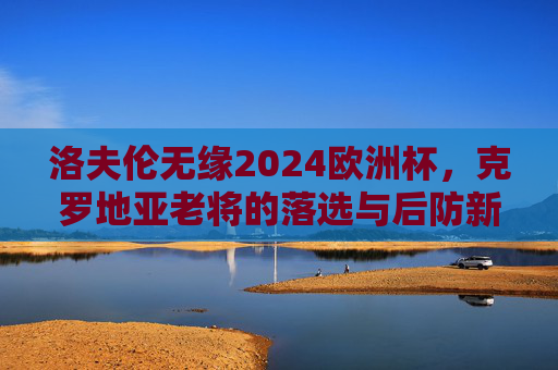 洛夫伦无缘2024欧洲杯,克罗地亚老将的落选与后防新篇