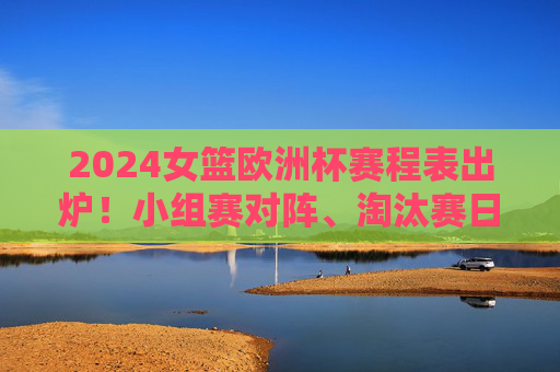 2024女篮欧洲杯赛程表出炉！小组赛对阵、淘汰赛日历，观赛指南全收好，2024女篮欧洲杯赛程表出炉，小组赛对阵、淘汰赛日历、观赛指南全收好