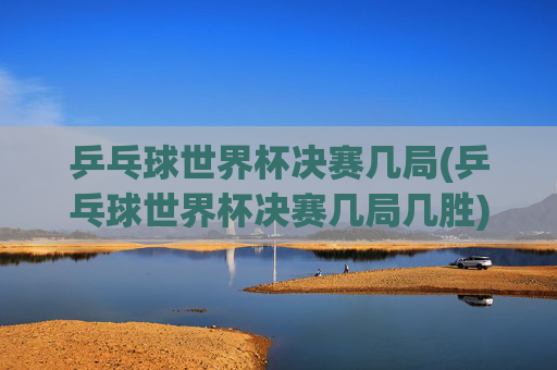 乒乓球世界杯决赛几局(乒乓球世界杯决赛几局几胜)