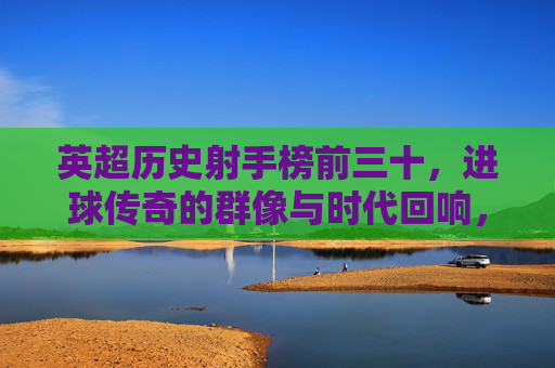 英超历史射手榜前三十,进球传奇的群像与时代回响,英超射手榜前三十,传奇群像与时代回响