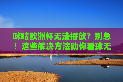 咪咕欧洲杯无法播放？别急！这些解决方法助你看球无忧，咪咕欧洲杯无法播放？解决方法助你看球无忧