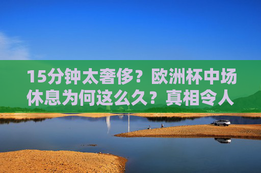 15分钟太奢侈?欧洲杯中场休息为何这么久?真相令人意外!