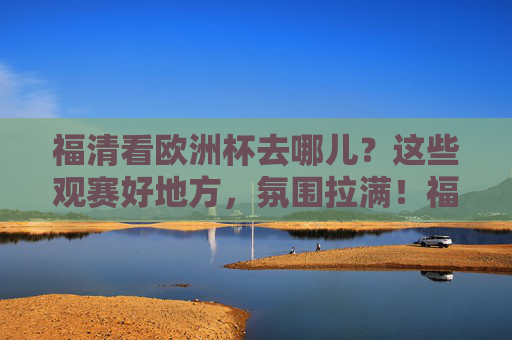 福清看欧洲杯去哪儿？这些观赛好地方，氛围拉满！福清欧洲杯观赛好去处，氛围拉满！