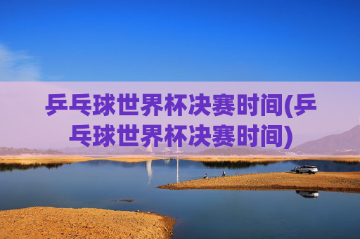 乒乓球世界杯决赛时间(乒乓球世界杯决赛时间)