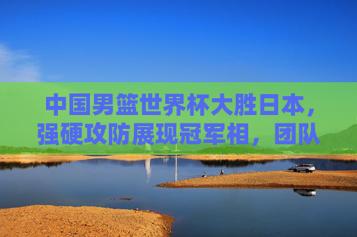 中国男篮世界杯大胜日本,强硬攻防展现冠军相,团队篮球点燃球迷热血,中国男篮世界杯大胜日本 强硬攻防展冠军相 团队篮球燃热血