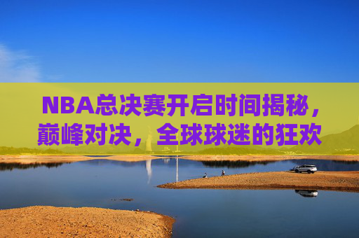 NBA总决赛开启时间揭秘，巅峰对决，全球球迷的狂欢盛宴，NBA总决赛巅峰对决，全球球迷狂欢盛宴