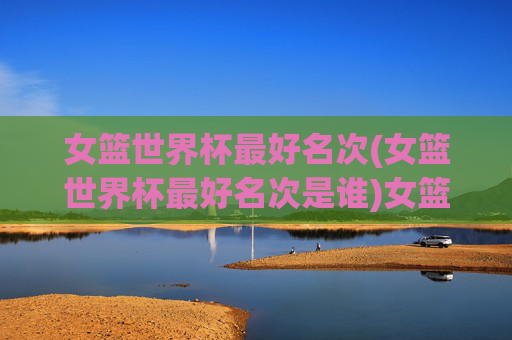 女篮世界杯最好名次(女篮世界杯最好名次是谁)女篮世界杯最好名次是谁