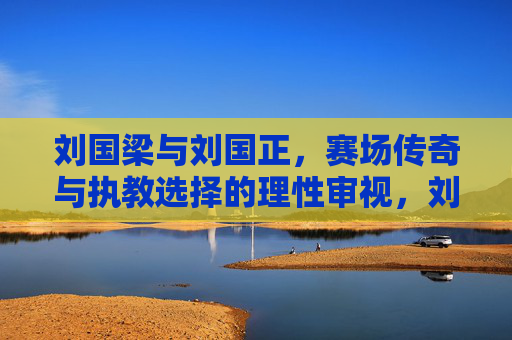 刘国梁与刘国正，赛场传奇与执教选择的理性审视，刘国梁与刘国正，赛场传奇与执教选择的理性审视