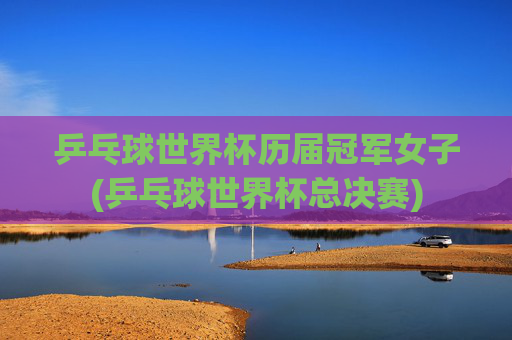 乒乓球世界杯历届冠军女子(乒乓球世界杯总决赛)
