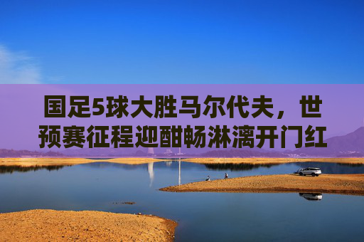 国足5球大胜马尔代夫，世预赛征程迎酣畅淋漓开门红！国足世预赛5球大胜马尔代夫迎酣畅开门红
