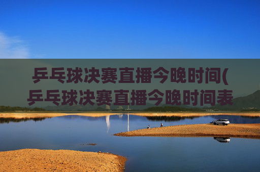 乒乓球决赛直播今晚时间(乒乓球决赛直播今晚时间表)乒乓球决赛今晚直播时间表