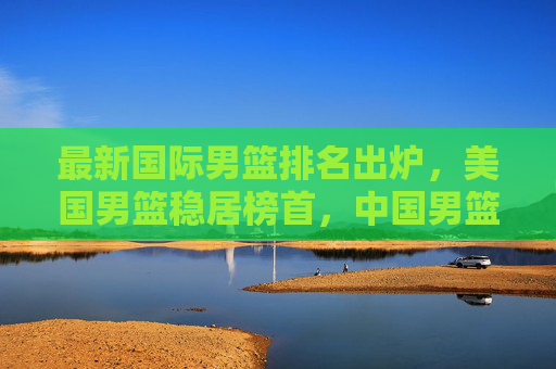 最新国际男篮排名出炉，美国男篮稳居榜首，中国男篮位次引关注，最新国际男篮排名，美国男篮稳居榜首，中国男篮位次引关注