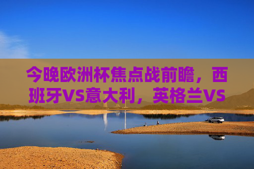 今晚欧洲杯焦点战前瞻，西班牙VS意大利，英格兰VS德国，经典对决再燃烽火！欧洲杯焦点战，西班牙VS意大利、英格兰VS德国，经典对决再燃烽火