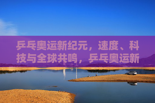 乒乓奥运新纪元，速度、科技与全球共鸣，乒乓奥运新纪元，速度、科技与全球共鸣