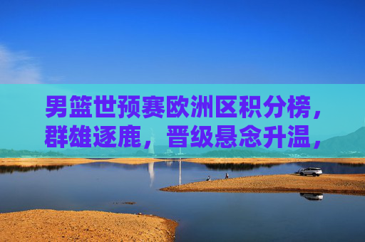 男篮世预赛欧洲区积分榜,群雄逐鹿,晋级悬念升温,男篮世预赛欧洲区群雄逐鹿晋级悬念升温