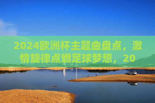 2024欧洲杯主题曲盘点,激情旋律点燃足球梦想,2024欧洲杯主题曲盘点,激情旋律点燃足球梦想