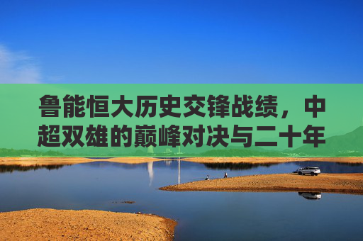鲁能恒大历史交锋战绩，中超双雄的巅峰对决与二十年恩怨，中超双雄二十年恩怨，鲁能恒大的巅峰对决与历史交锋