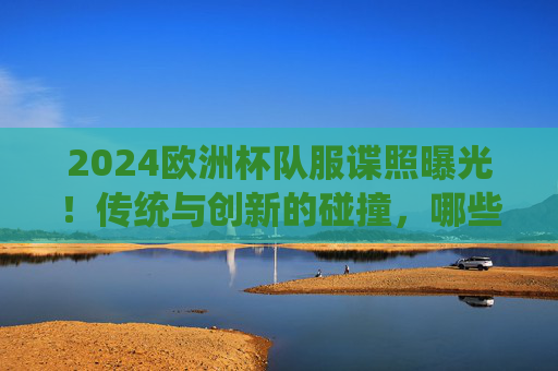 2024欧洲杯队服谍照曝光!传统与创新的碰撞,哪些设计最吸睛?2024欧洲杯队服谍照曝光,传统创新碰撞,设计吸睛引期待