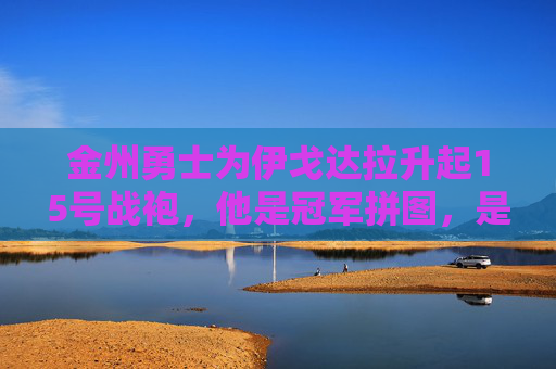 金州勇士为伊戈达拉升起15号战袍,他是冠军拼图,是防守尖兵,是永恒的勇士,金州勇士为伊戈达拉升起15号战袍,冠军拼图,永恒勇士