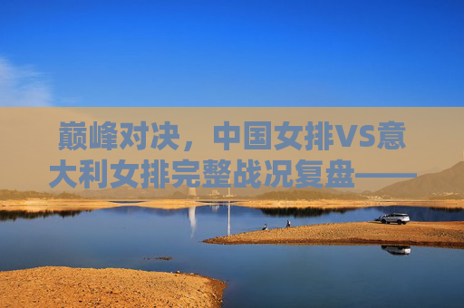 巅峰对决，中国女排VS意大利女排完整战况复盘——五局鏖战中的坚韧与传承，巅峰对决，中国女排VS意大利女排五局鏖战复盘——坚韧与传承的绽放