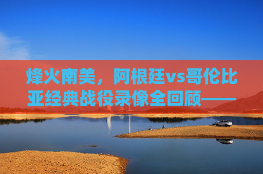 烽火南美,阿根廷vs哥伦比亚经典战役录像全回顾——梅西绝杀与红牌风暴下的激情对决,阿根廷vs哥伦比亚南美经典战役全回顾,梅西绝杀与红牌风暴对决